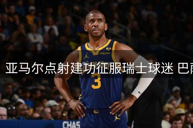 亚马尔点射建功征服瑞士球迷 巴萨友谊赛引爆巴塞尔主场