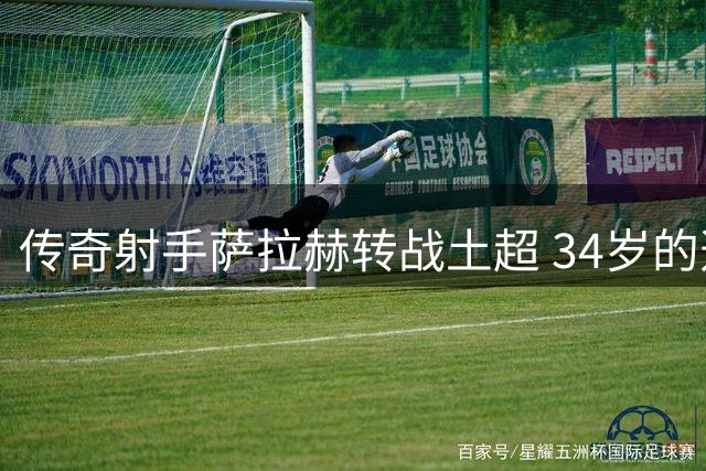 传奇射手萨拉赫转战土超 34岁的选择透露职业智慧