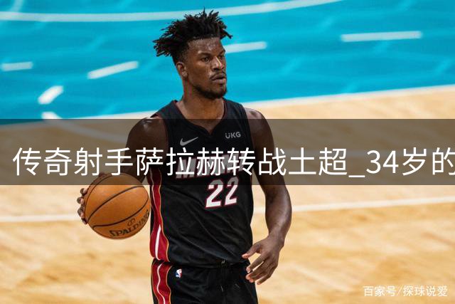 传奇射手萨拉赫转战土超 34岁的选择透露职业智慧
