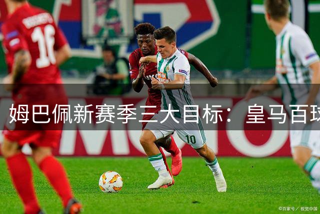 姆巴佩新赛季三大目标：皇马百球、西甲金靴三连冠及联赛登顶
