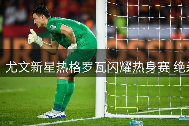 尤文新星热格罗瓦闪耀热身赛 绝杀切尔西后喊话球迷
