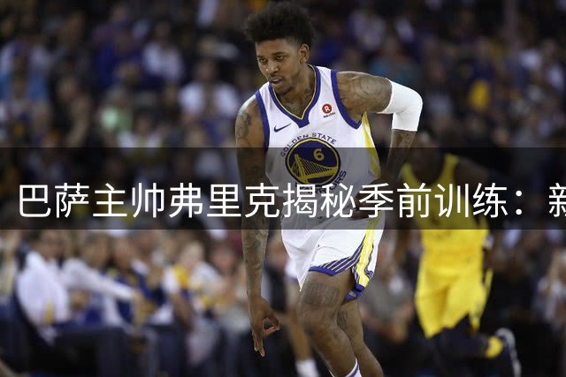 巴萨主帅弗里克揭秘季前训练：新星闪耀 卫冕征程蓄势待发