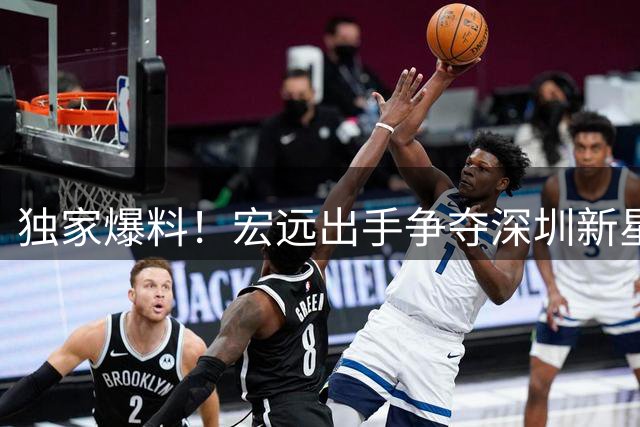 独家爆料！宏远出手争夺深圳新星 两将恐成交易添头 CBA休赛期暗流涌动