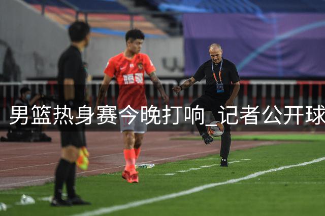 男篮热身赛今晚打响 记者公开球队备战画面