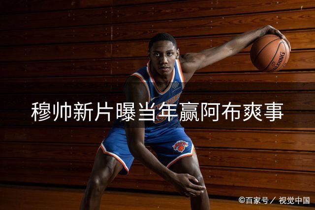 穆帅新片曝当年赢阿布爽事