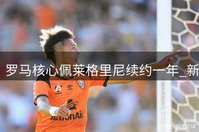 罗马核心佩莱格里尼续约一年 新赛季继续效力永恒之城