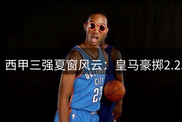 西甲三强夏窗风云：皇马豪掷2.25亿 巴萨锋线重组 马竞更衣室动荡