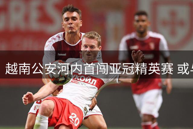 越南公安河内首闯亚冠精英赛 或与C罗上演东西亚对决