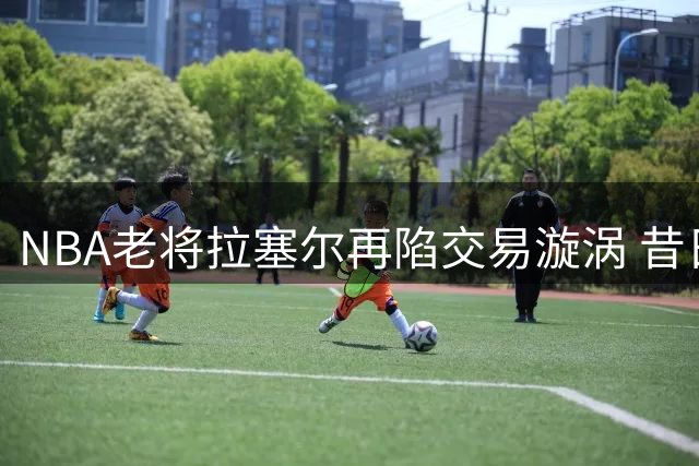 NBA老将拉塞尔再陷交易漩涡 昔日录音门恩怨被重提